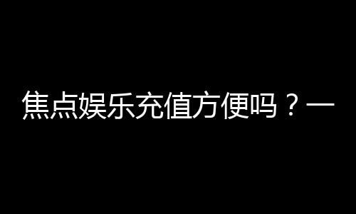 焦点娱乐充值方便吗？一文详解充值流程与到账速度