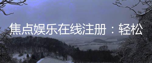 焦点娱乐在线注册：轻松完成账号开通畅享顶级棋牌体验
