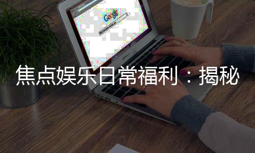 焦点娱乐日常福利：揭秘会员专属福利与惊喜活动