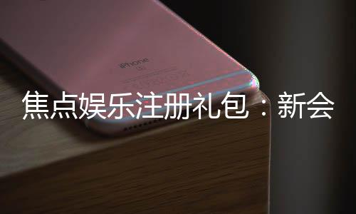 焦点娱乐注册礼包:新会员专享豪礼及领取攻略