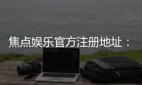 焦点娱乐官方注册地址:快速获取官网入口与安全注册指南