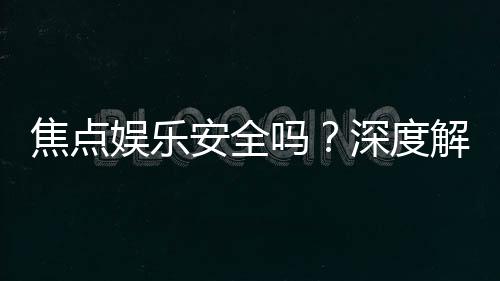 焦点娱乐安全吗?深度解析平台可靠性与玩家保障措施