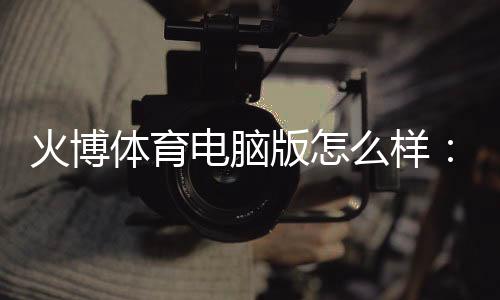 火博体育电脑版怎么样:专业评测及用户体验