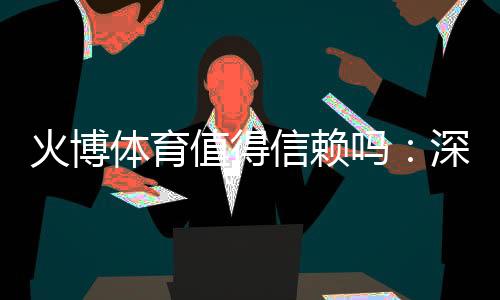 火博体育值得信赖吗:深度评估数据揭秘
