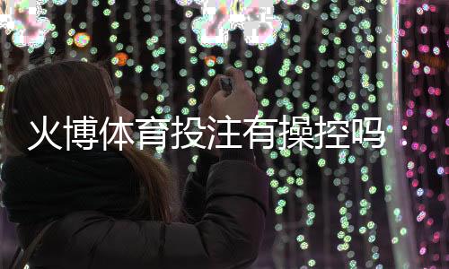 火博体育投注有操控吗：谣言还是事实？