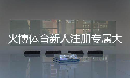 火博体育新人注册专属大礼包:尽享棋牌娱乐投注乐趣