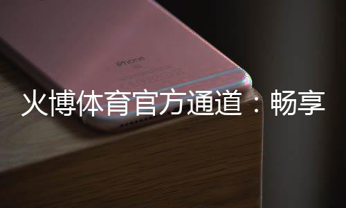 火博体育官方通道：畅享体育投注乐趣!