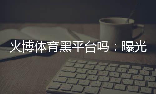 火博体育黑平台吗：曝光真相