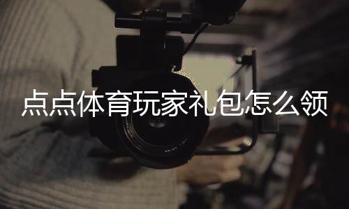 点点体育玩家礼包怎么领取?新手礼包内容、激活码与兑换步骤详细指南