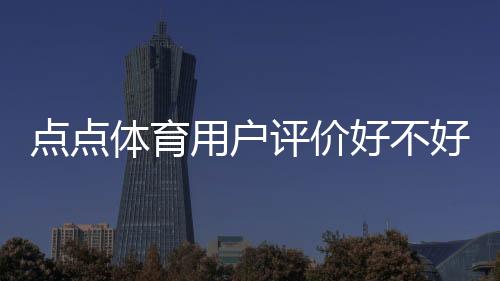 点点体育用户评价好不好?真实口碑与使用体验全方位解析