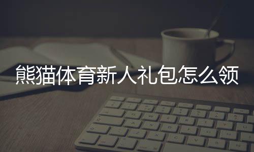 熊猫体育新人礼包怎么领取？新手专享优惠、奖励明细与使用攻略