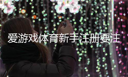 爱游戏体育新手注册要注意什么？注册流程、实名认证与安全防骗全面解析