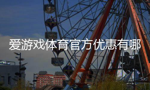 爱游戏体育官方优惠有哪些？2026最新优惠活动领取攻略与常见注意事项