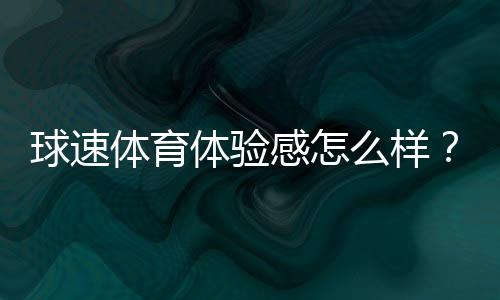 球速体育体验感怎么样?资深玩家分享真实游戏感受与心得