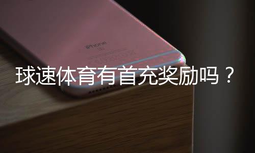 球速体育有首充奖励吗?新人注册充值福利详解