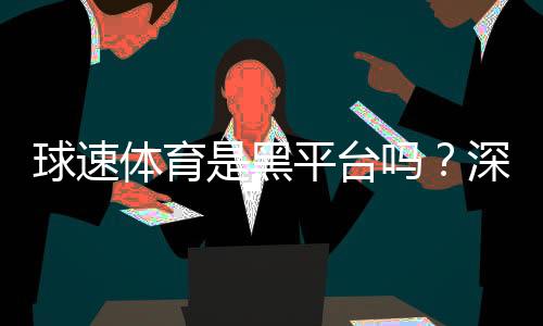 球速体育是黑平台吗?深度解析其安全性与玩家真实评价