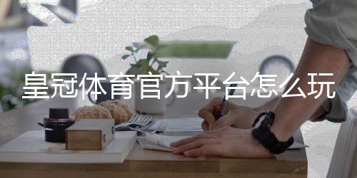 皇冠体育官方平台怎么玩?新手注册、充值与投注完整攻略
