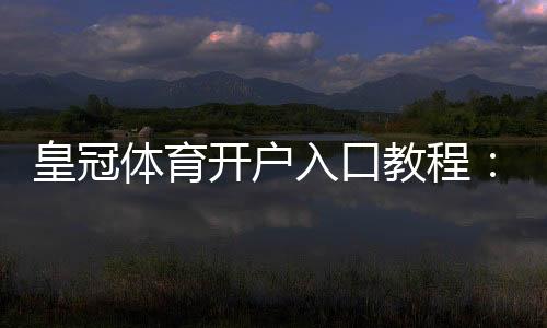 皇冠体育开户入口教程：新手注册步骤、实名认证与安全注意事项