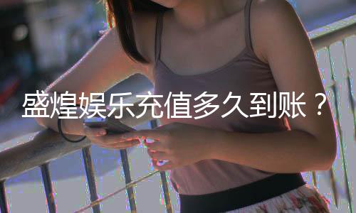 盛煌娱乐充值多久到账?到账时间及常见问题解析