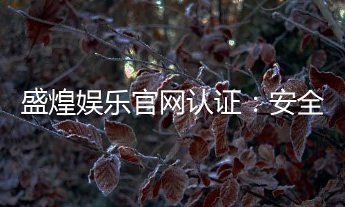 盛煌娱乐官网认证:安全可靠的在线娱乐平台首选