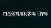 白金体育福利多吗：探寻实情
