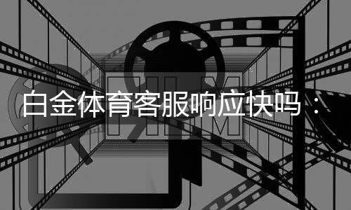 白金体育客服响应快吗：用户的疑问及真实体验