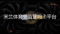 米兰体育受监管吗？平台资质、许可证查询与安全性全面解析