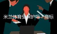 米兰体育受保护吗？商标、肖像与赛事版权一文看懂