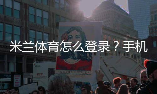 米兰体育怎么登录?手机App与网页版登录步骤详细教程与常见问题解决