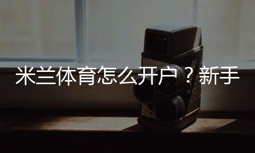 米兰体育怎么开户？新手注册步骤、实名认证与安全注意事项全攻略