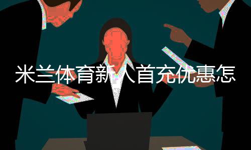 米兰体育新人首充优惠怎么拿？领取流程、规则与常见问题一文看懂