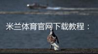 米兰体育官网下载教程：官方app下载与安全安装步骤新手必看