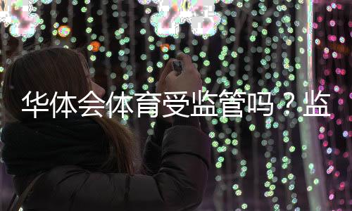 华体会体育受监管吗?监管现状全面解读与风险防范指南