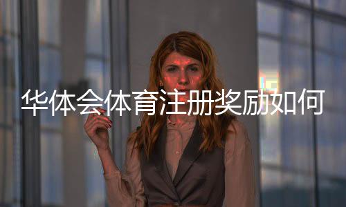 华体会体育注册奖励如何领取?新手必看详细攻略与注意事项