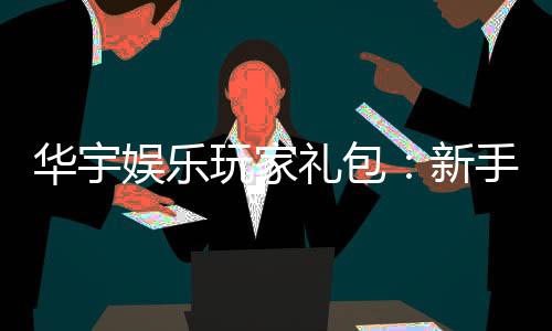 华宇娱乐玩家礼包：新手必领的豪华福利与实战技巧