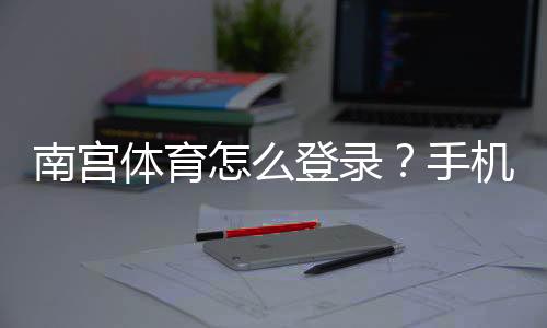 南宫体育怎么登录?手机电脑图文步骤与常见问题解决方法