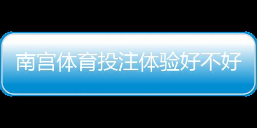 南宫体育投注体验好不好？真实评测：安全、优惠与充值提现全方位解析