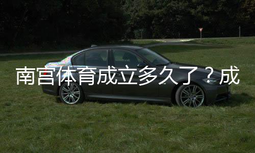南宫体育成立多久了？成立时间、背景与发展历程详解