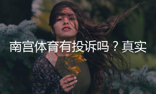 南宫体育有投诉吗?真实投诉案例与维权攻略详解