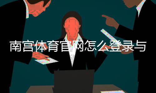 南宫体育官网怎么登录与注册？官网入口、下载及安全使用全攻略
