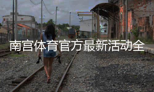 南宫体育官方最新活动全面解析:优惠福利、参与方式与领取攻略