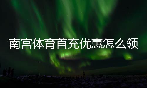 南宫体育首充优惠怎么领?2026最新领取攻略与新手必看注意事项