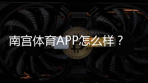 南宫体育APP怎么样？下载安装、功能体验与安全性全面评测