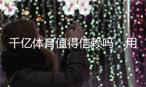 千亿体育值得信赖吗：用户真实评价揭秘