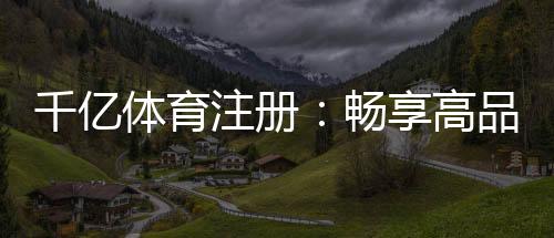 千亿体育注册:畅享高品质运动娱乐体验