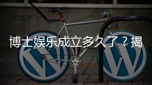 博士娱乐成立多久了?揭秘其发展历程与品牌实力