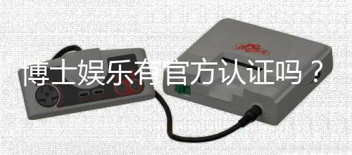 博士娱乐有官方认证吗？揭秘平台资质与安全认证详情