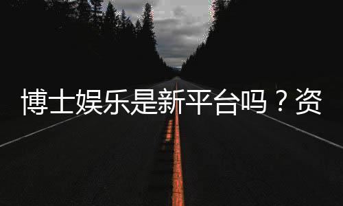 博士娱乐是新平台吗?资深玩家带你揭秘真实背景与体验