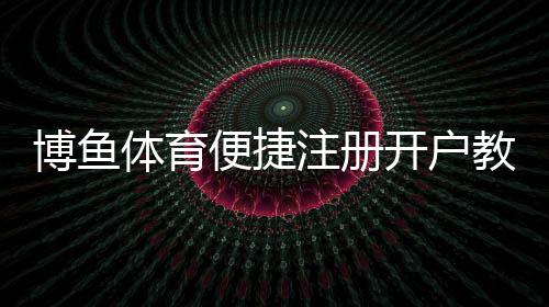 博鱼体育便捷注册开户教程:新手快速完成注册、实名认证与常见问题解答