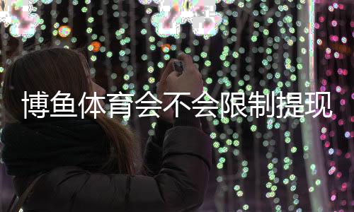 博鱼体育会不会限制提现？最新提现规则、常见原因与解决方法